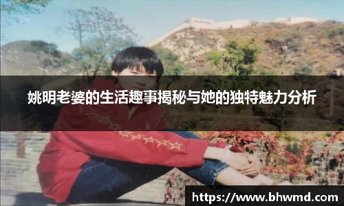 姚明老婆的生活趣事揭秘与她的独特魅力分析